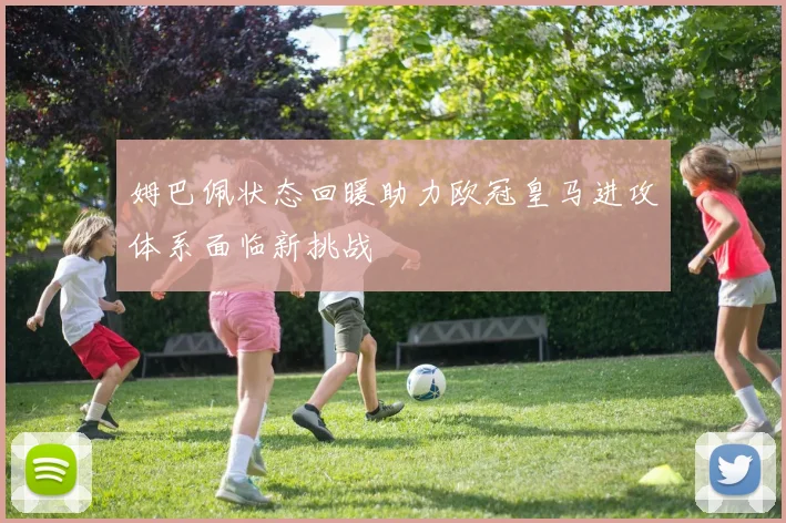 姆巴佩状态回暖助力欧冠皇马进攻体系面临新挑战