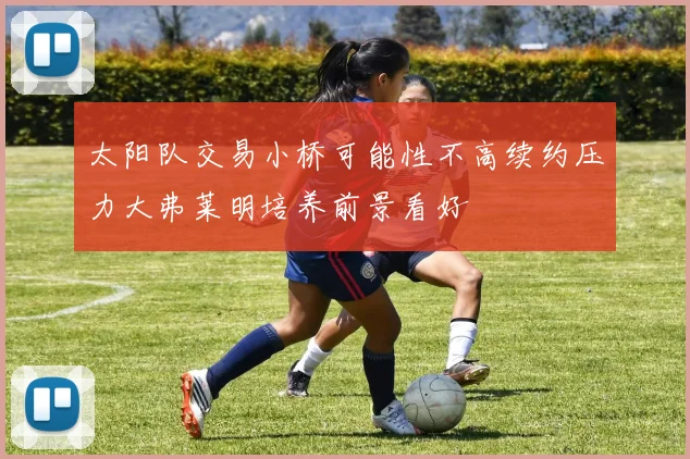 太阳队交易小桥可能性不高续约压力大弗莱明培养前景看好