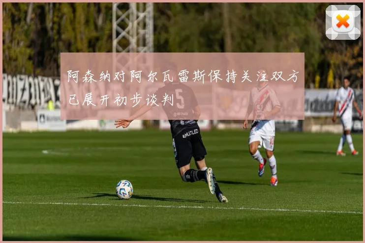 阿森纳对阿尔瓦雷斯保持关注双方已展开初步谈判