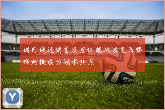 姆巴佩连续首发后体能挑战皇马锋线轮换成为战术焦点
